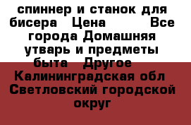 спиннер и станок для бисера › Цена ­ 500 - Все города Домашняя утварь и предметы быта » Другое   . Калининградская обл.,Светловский городской округ 